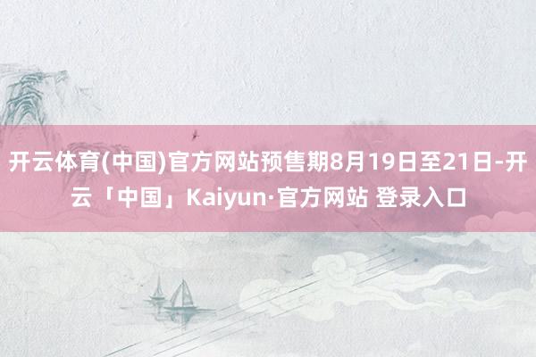 开云体育(中国)官方网站预售期8月19日至21日-开云「中国」Kaiyun·官方网站 登录入口