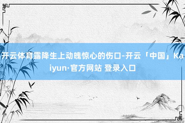 开云体育露降生上动魄惊心的伤口-开云「中国」Kaiyun·官方网站 登录入口