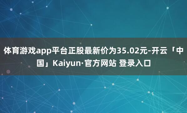 体育游戏app平台正股最新价为35.02元-开云「中国」Kaiyun·官方网站 登录入口