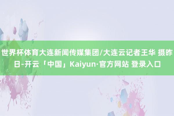 世界杯体育大连新闻传媒集团/大连云记者王华 摄昨日-开云「中国」Kaiyun·官方网站 登录入口