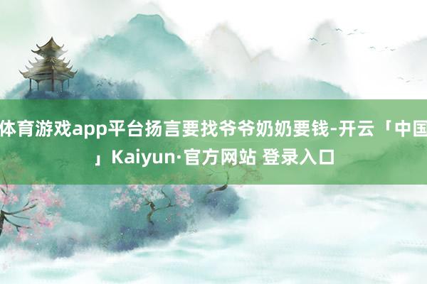 体育游戏app平台扬言要找爷爷奶奶要钱-开云「中国」Kaiyun·官方网站 登录入口