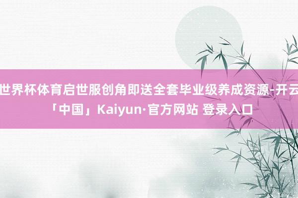 世界杯体育启世服创角即送全套毕业级养成资源-开云「中国」Kaiyun·官方网站 登录入口