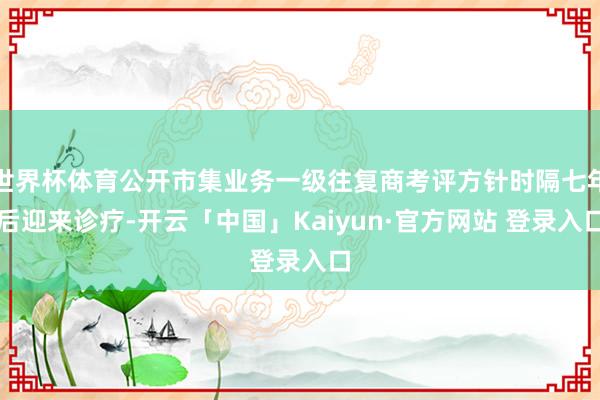 世界杯体育公开市集业务一级往复商考评方针时隔七年后迎来诊疗-开云「中国」Kaiyun·官方网站 登录入口