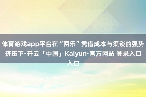 体育游戏app平台在“两乐”凭借成本与渠谈的强势挤压下-开云「中国」Kaiyun·官方网站 登录入口