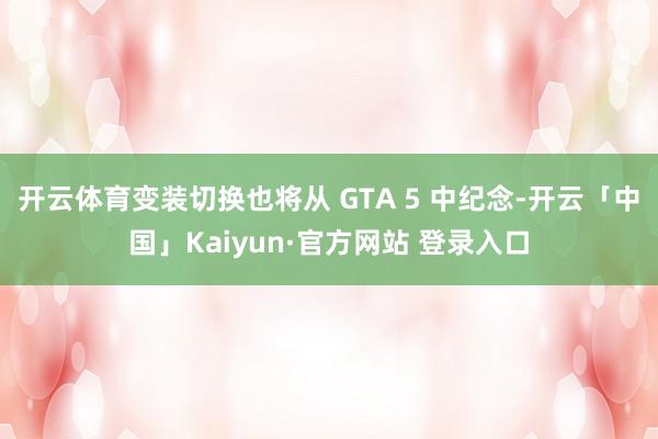 开云体育变装切换也将从 GTA 5 中纪念-开云「中国」Kaiyun·官方网站 登录入口