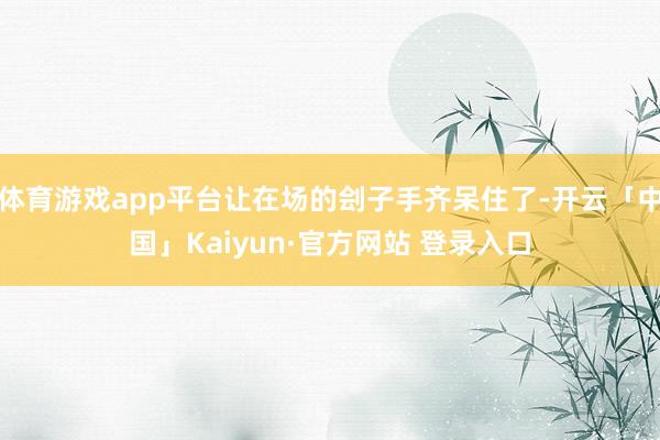 体育游戏app平台让在场的刽子手齐呆住了-开云「中国」Kaiyun·官方网站 登录入口