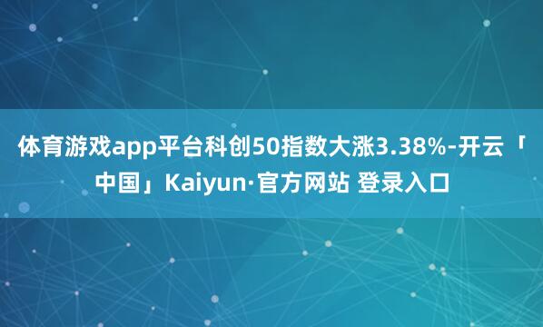 体育游戏app平台科创50指数大涨3.38%-开云「中国」Kaiyun·官方网站 登录入口