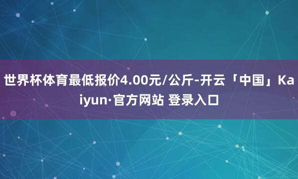 世界杯体育最低报价4.00元/公斤-开云「中国」Kaiyun·官方网站 登录入口