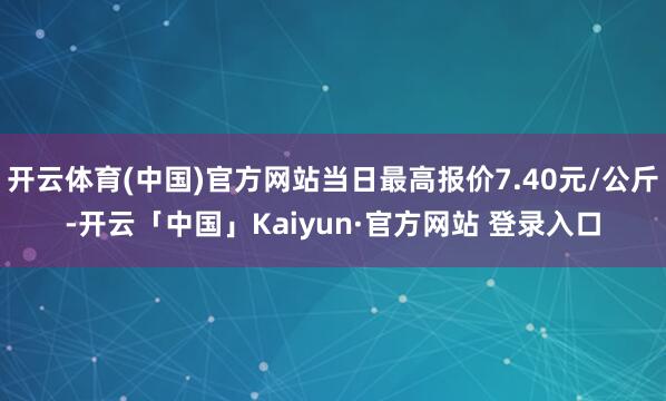 开云体育(中国)官方网站当日最高报价7.40元/公斤-开云「中国」Kaiyun·官方网站 登录入口