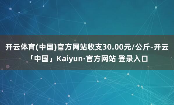 开云体育(中国)官方网站收支30.00元/公斤-开云「中国」Kaiyun·官方网站 登录入口