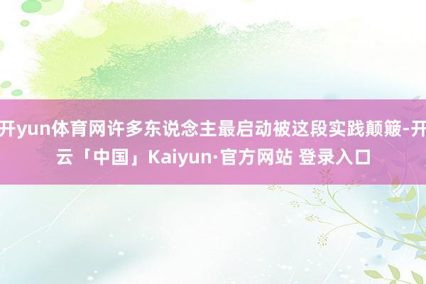 开yun体育网许多东说念主最启动被这段实践颠簸-开云「中国」Kaiyun·官方网站 登录入口