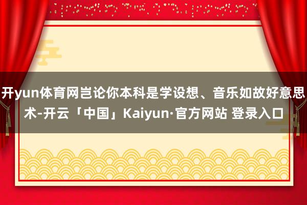 开yun体育网岂论你本科是学设想、音乐如故好意思术-开云「中国」Kaiyun·官方网站 登录入口