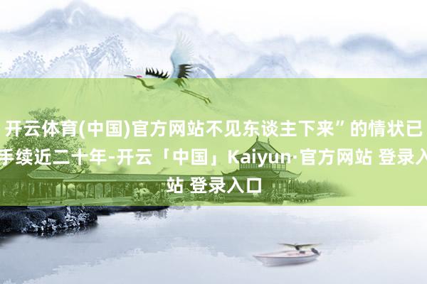 开云体育(中国)官方网站不见东谈主下来”的情状已合手续近二十年-开云「中国」Kaiyun·官方网站 登录入口