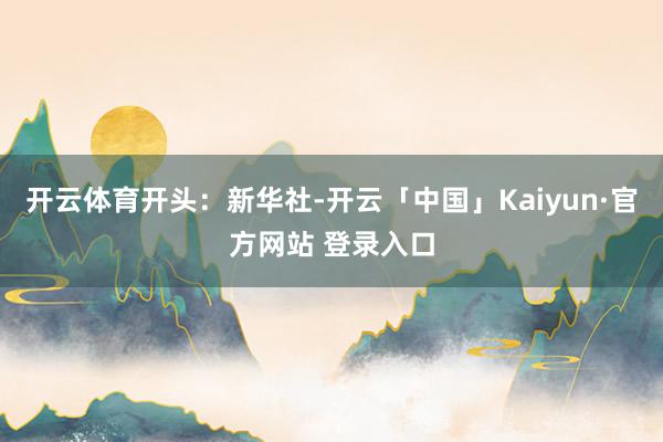开云体育开头：新华社-开云「中国」Kaiyun·官方网站 登录入口