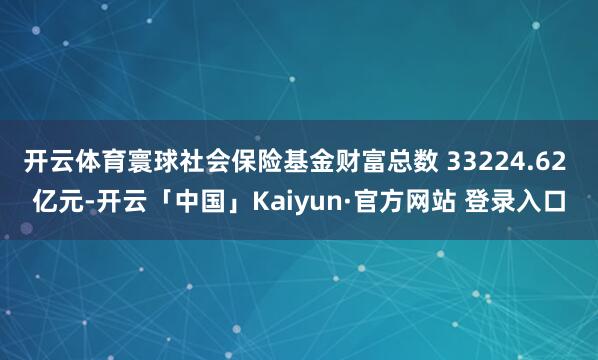 开云体育寰球社会保险基金财富总数 33224.62 亿元-开云「中国」Kaiyun·官方网站 登录入口