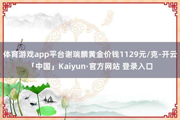 体育游戏app平台谢瑞麟黄金价钱1129元/克-开云「中国」Kaiyun·官方网站 登录入口