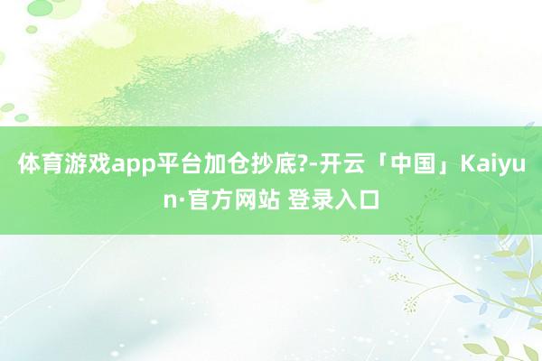 体育游戏app平台加仓抄底?-开云「中国」Kaiyun·官方网站 登录入口