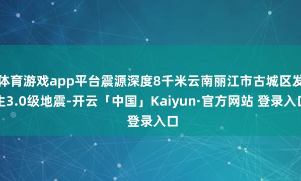 体育游戏app平台震源深度8千米云南丽江市古城区发生3.0级地震-开云「中国」Kaiyun·官方网站 登录入口