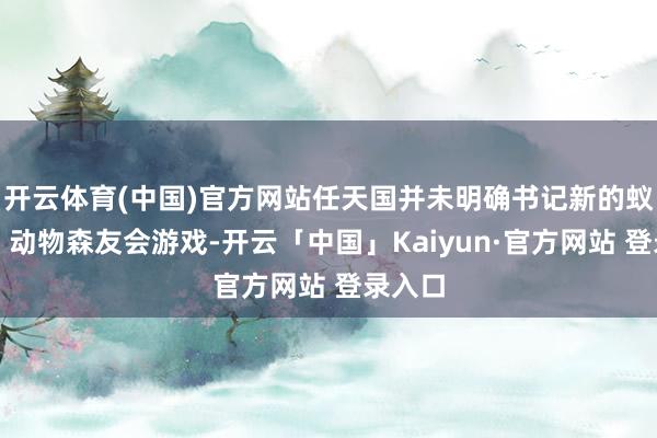 开云体育(中国)官方网站任天国并未明确书记新的蚁合啦！动物森友会游戏-开云「中国」Kaiyun·官方网站 登录入口