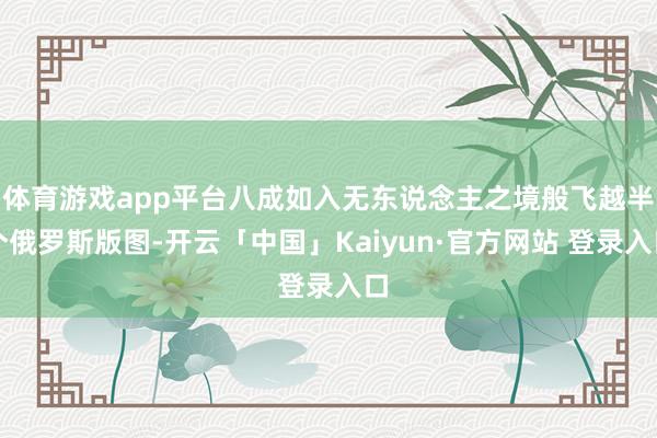 体育游戏app平台八成如入无东说念主之境般飞越半个俄罗斯版图-开云「中国」Kaiyun·官方网站 登录入口
