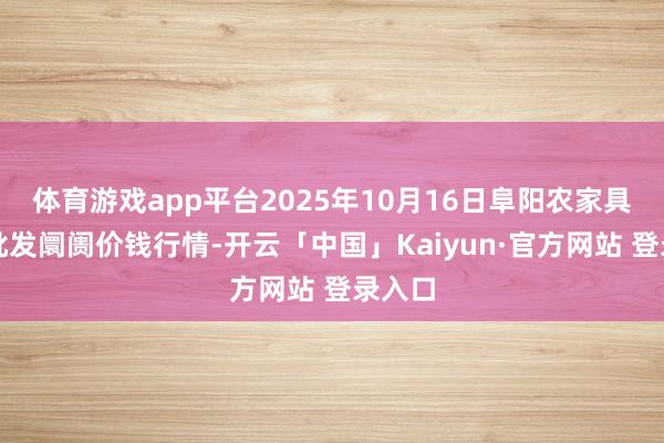 体育游戏app平台2025年10月16日阜阳农家具中心批发阛阓价钱行情-开云「中国」Kaiyun·官方网站 登录入口