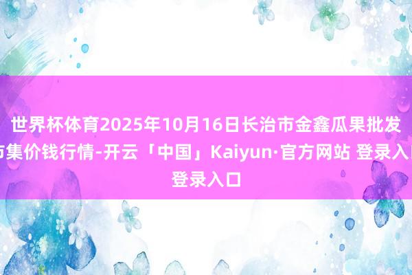 世界杯体育2025年10月16日长治市金鑫瓜果批发市集价钱行情-开云「中国」Kaiyun·官方网站 登录入口
