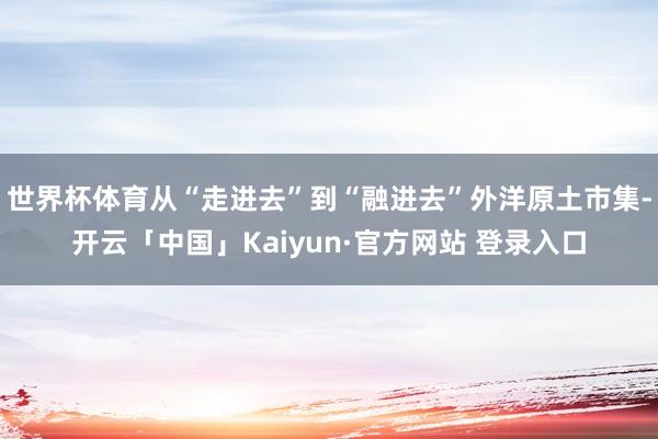 世界杯体育从“走进去”到“融进去”外洋原土市集-开云「中国」Kaiyun·官方网站 登录入口