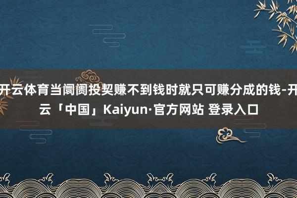 开云体育当阛阓投契赚不到钱时就只可赚分成的钱-开云「中国」Kaiyun·官方网站 登录入口