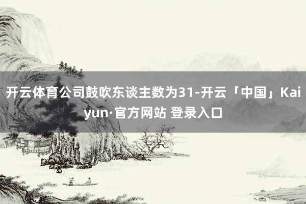 开云体育公司鼓吹东谈主数为31-开云「中国」Kaiyun·官方网站 登录入口