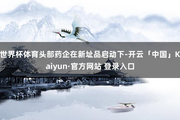 世界杯体育头部药企在新址品启动下-开云「中国」Kaiyun·官方网站 登录入口