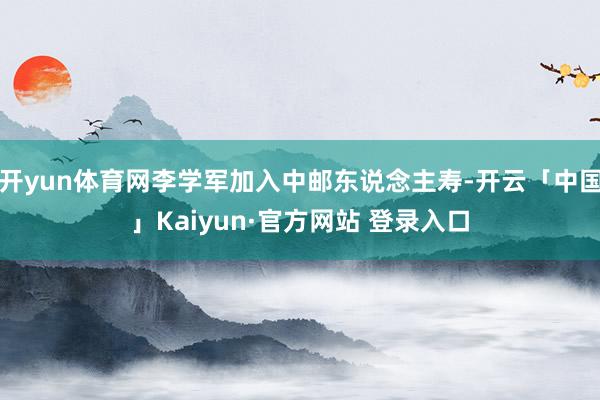 开yun体育网李学军加入中邮东说念主寿-开云「中国」Kaiyun·官方网站 登录入口
