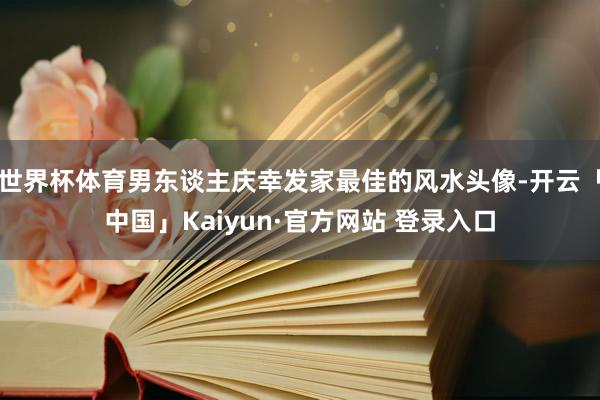 世界杯体育男东谈主庆幸发家最佳的风水头像-开云「中国」Kaiyun·官方网站 登录入口
