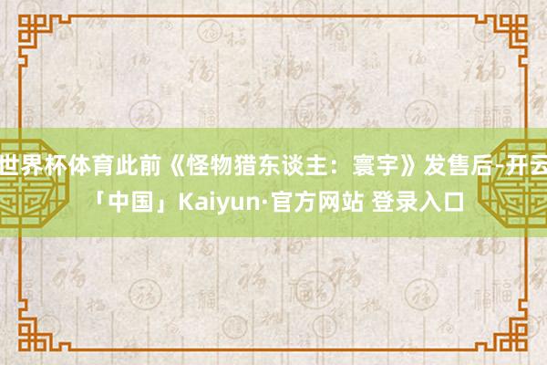 世界杯体育此前《怪物猎东谈主：寰宇》发售后-开云「中国」Kaiyun·官方网站 登录入口