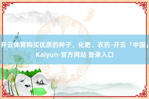 开云体育购买优质的种子、化肥、农药-开云「中国」Kaiyun·官方网站 登录入口