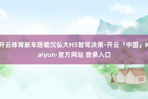开云体育新车搭载沉弘大H5智驾决策-开云「中国」Kaiyun·官方网站 登录入口