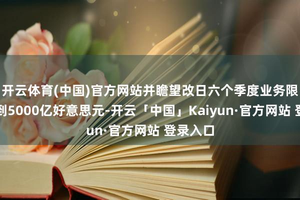 开云体育(中国)官方网站并瞻望改日六个季度业务限度将达到5000亿好意思元-开云「中国」Kaiyun·官方网站 登录入口