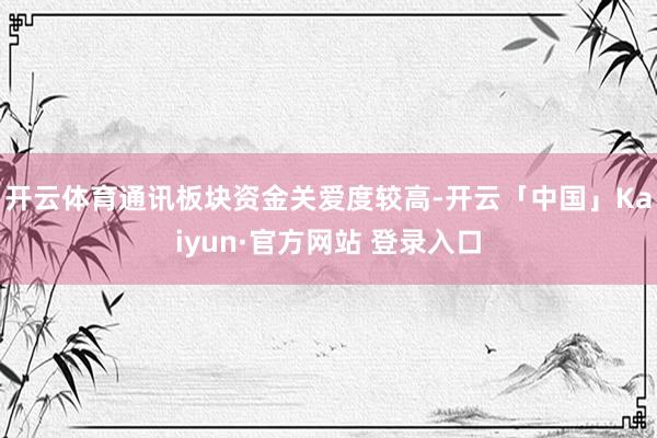 开云体育通讯板块资金关爱度较高-开云「中国」Kaiyun·官方网站 登录入口