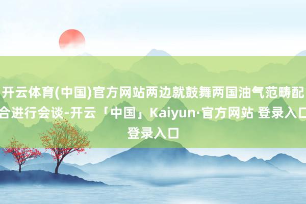 开云体育(中国)官方网站两边就鼓舞两国油气范畴配合进行会谈-开云「中国」Kaiyun·官方网站 登录入口