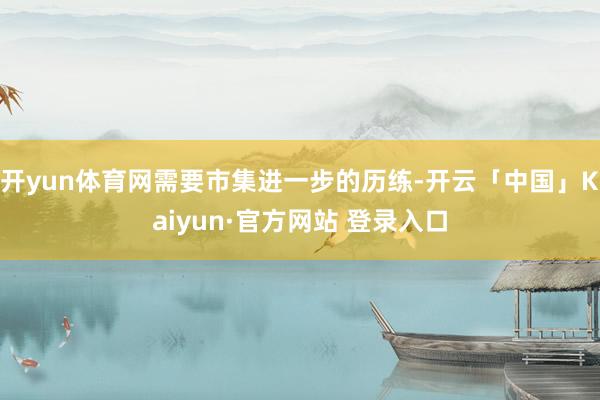 开yun体育网需要市集进一步的历练-开云「中国」Kaiyun·官方网站 登录入口