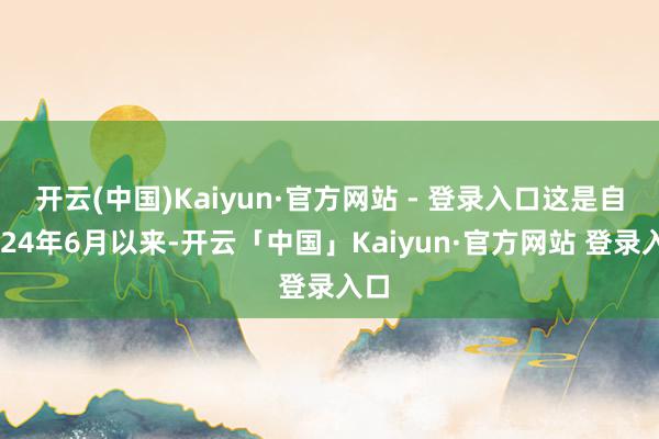开云(中国)Kaiyun·官方网站 - 登录入口这是自2024年6月以来-开云「中国」Kaiyun·官方网站 登录入口