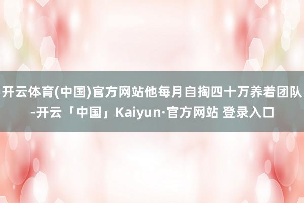 开云体育(中国)官方网站他每月自掏四十万养着团队-开云「中国」Kaiyun·官方网站 登录入口