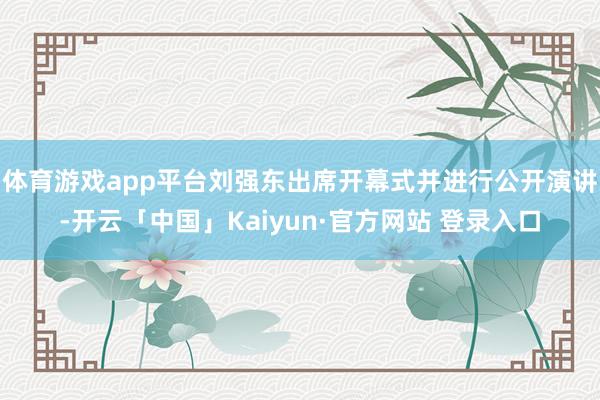 体育游戏app平台刘强东出席开幕式并进行公开演讲-开云「中国」Kaiyun·官方网站 登录入口