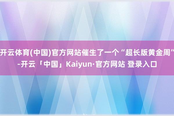开云体育(中国)官方网站催生了一个“超长版黄金周”-开云「中国」Kaiyun·官方网站 登录入口
