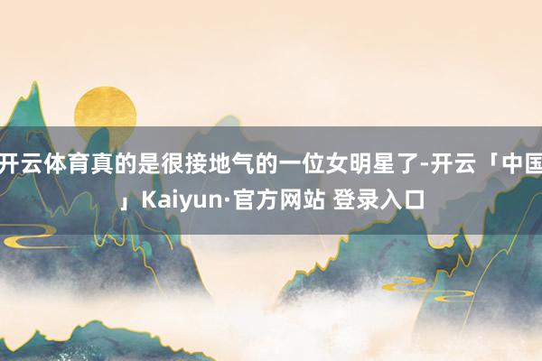 开云体育真的是很接地气的一位女明星了-开云「中国」Kaiyun·官方网站 登录入口