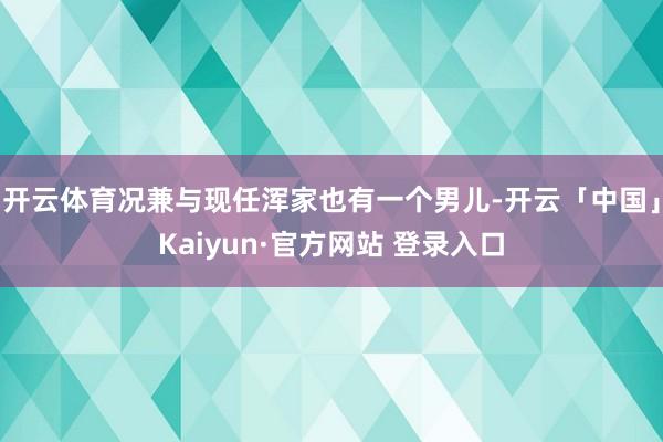 开云体育况兼与现任浑家也有一个男儿-开云「中国」Kaiyun·官方网站 登录入口