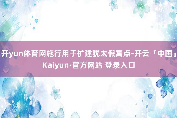 开yun体育网施行用于扩建犹太假寓点-开云「中国」Kaiyun·官方网站 登录入口