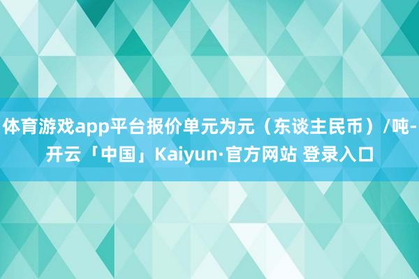 体育游戏app平台报价单元为元（东谈主民币）/吨-开云「中国」Kaiyun·官方网站 登录入口