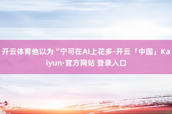 开云体育他以为“宁可在AI上花多-开云「中国」Kaiyun·官方网站 登录入口