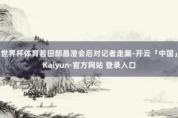 世界杯体育若田部昌澄会后对记者走漏-开云「中国」Kaiyun·官方网站 登录入口
