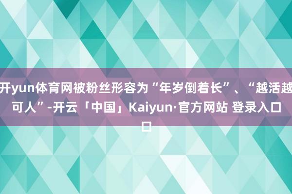 开yun体育网被粉丝形容为“年岁倒着长”、“越活越可人”-开云「中国」Kaiyun·官方网站 登录入口